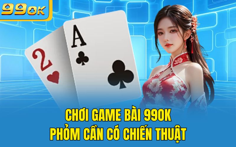 Chơi game bài 99OK Phỏm cần có chiến thuật